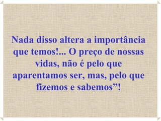 Nada disso altera a importância que temos!... O preço de nossas vidas, não é pelo que aparentamos ser, mas, pelo que fizemos e sabemos”! 
