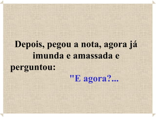 Depois, pegou a nota, agora já
     imunda e amassada e
perguntou:
              "E agora?...
 