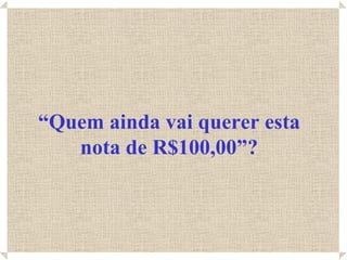 “Quem ainda vai querer esta
   nota de R$100,00”?
 