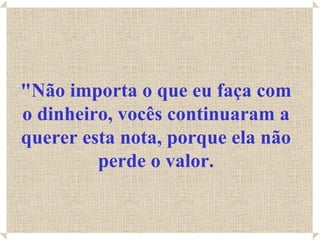 "Não importa o que eu faça com
o dinheiro, vocês continuaram a
querer esta nota, porque ela não
         perde o valor.
 