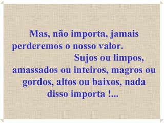 Mas, não importa, jamais
perderemos o nosso valor.
              Sujos ou limpos,
amassados ou inteiros, magros ou
  gordos, altos ou baixos, nada
       disso importa !...
 