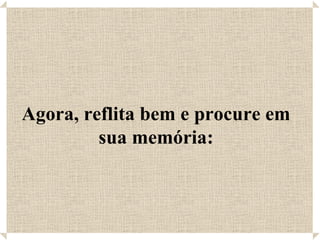 Agora, reflita bem e procure em
         sua memória:
 