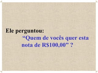 Ele perguntou:
      “Quem de vocês quer esta
      nota de R$100,00” ?
 