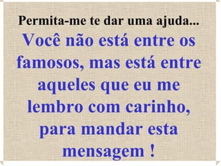 Permita-me te dar uma ajuda...
 Você não está entre os
famosos, mas está entre
    aqueles que eu me
  lembro com carinho,
    para mandar esta
      mensagem !
 