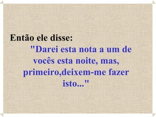 Então ele disse:
    "Darei esta nota a um de
     vocês esta noite, mas,
  primeiro,deixem-me fazer
             isto..."
 