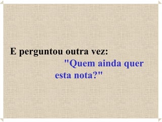 E perguntou outra vez:
           "Quem ainda quer
         esta nota?"
 