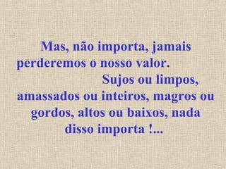 Mas, não importa, jamais 
perderemos o nosso valor. 
Sujos ou limpos, 
amassados ou inteiros, magros ou 
gordos, altos ou baixos, nada 
disso importa !... 
 