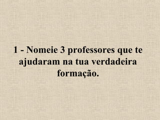 1 - Nomeie 3 professores que te 
ajudaram na tua verdadeira 
formação. 
 