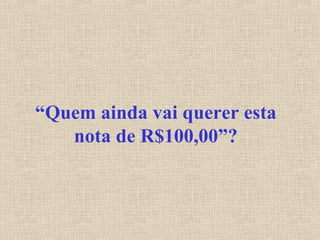 “Quem ainda vai querer esta
nota de R$100,00”?
 