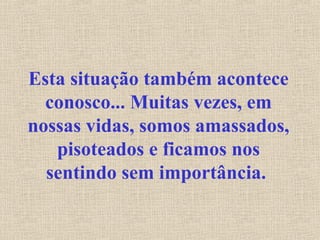 Esta situação também acontece
conosco... Muitas vezes, em
nossas vidas, somos amassados,
pisoteados e ficamos nos
sentindo sem importância.
 