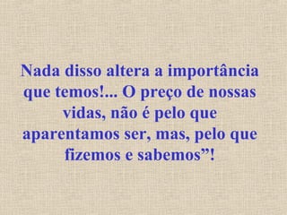 Nada disso altera a importância
que temos!... O preço de nossas
vidas, não é pelo que
aparentamos ser, mas, pelo que
fizemos e sabemos”!
 