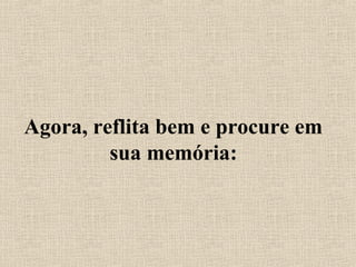 Agora, reflita bem e procure em
sua memória:
 