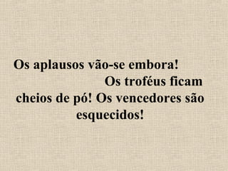 Os aplausos vão-se embora!
Os troféus ficam
cheios de pó! Os vencedores são
esquecidos!
 
