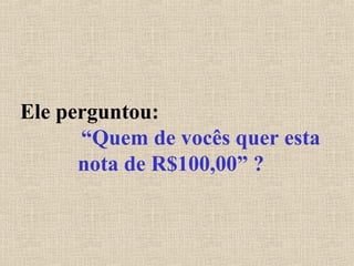 Ele perguntou:
“Quem de vocês quer esta
nota de R$100,00” ?
 