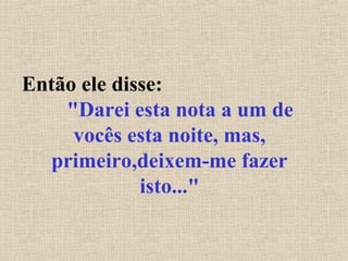 Então ele disse:
"Darei esta nota a um de
vocês esta noite, mas,
primeiro,deixem-me fazer
isto..."
 