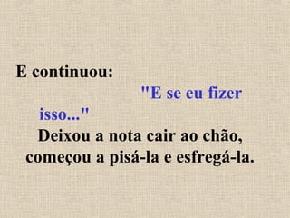 E continuou:
"E se eu fizer
isso..."
Deixou a nota cair ao chão,
começou a pisá-la e esfregá-la.
 