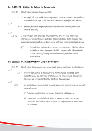1010
Lei 8.078/90 – Código de Defesa do Consumidor
"Art. 6º São direitos básicos do consumidor:
I – aproteçãodavida,saúdeesegurançacontraosriscosprovocadosporpráticas
	 	 	 	 	 no	fornecimento	de	produtos	e	serviços	considerados	perigosos	ou	nocivos;
(...)
VI – aefetivaprevençãoereparaçãodedanospatrimoniaisemorais,individuais,
	 	 	 	 	 coletivos	e	difusos;
(...)
Art. 43 O consumidor, sem prejuízo do disposto no art. 86, terá acesso às
informações existentes em cadastros,fichas,registrosedados pessoaisede
consumoarquivadossobre ele, bem como sobre as suas respectivas fontes.
§ 1º – Os cadastros e dados de consumidores devem ser objetivos, claros,
verdadeiros e em linguagem de fácil compreensão, não podendo
conter informações negativas referentes a período superior
a cinco anos."
Lei Estadual nº 10.241/99 (SP) – Direito do Usuário
"Art. 2º São direitos dos usuários dos serviços de saúde no Estado de São Paulo:
(...)
	 	 	 IX	 –	 receber	por	escrito	o	diagnóstico	e	o	tratamento	indicado,	com
a identificação do nome do profissional e o seu número de registro
	 	 	 	 	 no	órgão	de	regulamentação	e	controle	da	profissão;
(...)
	 	 XIII	 –	 ter	anotado	em	seu	prontuário,	principalmente	se	inconsciente	durante	
o atendimento:
	 	 	 	 	 a)	 todas	as	medicações,	com	suas	dosagens,	utilizadas;	e
b) registro da quantidade de sangue recebida e dos dados que
permitam identificar a sua origem, sorologias efetuadas e prazo
	 	 	 	 	 	 de	validade;"
 