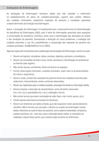 11
Anotações de Enfermagem
As Anotações de Enfermagem fornecem dados que irão subsidiar o enfermeiro
no	 estabelecimento	 do	 plano	 de	 cuidados/prescrição;	 suporte	 para	 análise	 reflexiva																													
dos cuidados ministrados, respectivas respostas do paciente e resultados esperados
e desenvolvimento da Evolução de Enfermagem.
Assim, a Anotação de Enfermagem é fundamental para o desenvolvimento da Sistematização
da Assistência de Enfermagem (SAE), pois é fonte de informações essenciais para assegurar
a continuidade da assistência. Contribui, ainda, para a identificação das alterações do estado
e das condições do paciente, favorecendo a detecção de novos problemas, a avaliação dos
cuidados prescritos e, por fim, possibilitando a comparação das respostas do paciente aos
cuidados prestados. (CIANCIARULLO et al, 2001).
AlgumasregrassãoimportantesparaaelaboraçãodasAnotaçõesdeEnfermagem,dentreasquais:
•	 Devem	ser	legíveis,	completas,	claras,	concisas,	objetivas,	pontuais	e	cronológicas;
	 •	 Devem ser precedidas de data e hora, conter assinatura e identificação do profissional
	 	 ao	final	de	cada	registro;
	 •	 Não	conter	rasuras,	entrelinhas,	linhas	em	branco	ou	espaços;
	 •	 Conter	observações efetuadas, cuidados prestados, sejam eles os já padronizados,
	 	 de	rotina	e	específicos;
	 •	 Devem,	ainda, constar das respostas do paciente frente aos cuidados prescritos pelo
enfermeiro, intercorrências,	sinais	e	sintomas	observados;
	 •	 Devem	ser	registradas	após	o	cuidado	prestado,	orientação	fornecida	ou	informação	obtida;
	 •	 Devem priorizar a descrição de características, como tamanho mensurado
	 	 (cm,	mm,	etc.),	quantidade	(ml,	l,	etc.),	coloração	e	forma;
	 •	 Não	conter	termos	que	deem	conotação	de	valor	(bem,	mal,	muito,	pouco,	etc.);
	 •	 Conter	apenas	abreviaturas	previstas	em	literatura;
	 •	 Devem ser referentes aos dados simples, que não requeiram maior aprofundamento
científico. Não é correto, por exemplo, o técnico ou auxiliar de enfermagem anotar
	 	 dados	referentes	ao	exame	físico	do	paciente,	como	abdome	distendido,	timpânico;		
pupilas isocóricas, etc., visto que, para a obtenção destes dados, é necessário ter
realizado o exame físico prévio, que constitui ação privativa do enfermeiro.
 