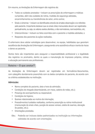 1212
Em resumo, as Anotações de Enfermagem são registros de:
•	 Todos	os	cuidados	prestados	–	incluem	as	prescrições	de	enfermagem	e	médicas		 	
cumpridas, além dos cuidados de rotina, medidas de segurança adotadas,
	 	 encaminhamentos	ou	transferências	de	setor,	entre	outros;
	 •	 Sinaisesintomas–incluemosidentificadosatravésdasimplesobservaçãoeosreferidos
pelopaciente.Importantedestacarqueossinaisvitaismensuradosdevemserregistrados
	 	 pontualmente,	ou	seja,	os	valores	exatos	aferidos,	e	não	normotenso,	normocárdico,	etc;
	 •	 Intercorrências	–	incluem	os	fatos	ocorridos	com	o	paciente	e	medidas	adotadas;	e
	 •	 Respostas dos pacientes às ações realizadas.
O enfermeiro deve adotar estratégias para desenvolver, na equipe, habilidades que garantam
excelência das Anotações de Enfermagem, assegurando uma assistência eficaz e isenta de riscos
e danos ao paciente.
Outros itens são importantes para assegurar a responsabilidade profissional e a legalidade
dos registros no prontuário, dentre os quais a manutenção de impressos próprios, rotinas
e educação permanente aos profissionais.
Roteiro – O que anotar?
As Anotações de Enfermagem devem ser registradas em formulários/documentos,
com cabeçalho devidamente preenchido com os dados completos do paciente, de acordo com
os critérios estabelecidos na instituição.
Admissão:
•	 Nome	completo	do	paciente,	data	e	hora	da	admissão;
	 •	 Condições	de	chegada	(deambulando,	em	maca,	cadeira	de	rodas,	etc.);
	 •	 Presença	de	acompanhante	ou	responsável;
	 •	 Condições	de	higiene;
	 •	 Queixas	relacionadas	ao	motivo	da	internação;
	 •	 Procedimentos/cuidados realizados, conforme prescrição ou rotina institucional
(mensuração de sinais vitais, punção de acesso venoso, coleta de exames, elevação
	 	 de	grades,	etc.);
	 •	 Orientações	prestadas.
Obs.: Poderão ser inclusos dados padronizados na instituição ou informações
coletadas de acordo com orientações.
 