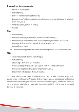 1414
Transferência de unidade/setor:
•	 Motivo	da	transferência;
	 •	 Data	e	horário;
	 •	 Setor	de	destino	e	forma	de	transporte;
	 •	 Procedimentos/cuidados realizados (punção de acesso venoso, instalação de oxigênio,
	 	 sinais	vitais,	etc.);
	 •	 Condições	(maca,	cadeira	de	rodas);
	 •	 Queixas.	
Alta:
	 •	 Data	e	horário;
	 •	 Condições	de	saída	(deambulando,	maca	ou	cadeira	de	rodas	);
	 •	 Procedimentos/cuidados realizados, conforme prescrição ou rotina institucional
	 	 (mensuração	de	sinais	vitais,	retirada	de	cateter	venoso,	etc.);
	 •	 Orientações	prestadas.
Obs.: Importante o registro real do horário de saída do paciente e se saiu acompanhado.
Óbito:
•	 Assistência	prestada	durante	a	constatação;
	 •	 Data	e	horário;
	 •	 Identificação	do	médico	que	constatou;
	 •	 Comunicação	do	óbito	ao	setor	responsável,	conforme	rotina	institucional;
	 •	 Procedimentos	pós-morte	(higiene,	tamponamento,	etc.);
	 •	 Encaminhamento	do	corpo	(forma,	local,	etc.).
Importante relembrar que todos os procedimentos e/ou cuidados prestados ao paciente,
que devem ser registrados nas Anotações de Enfermagem, quando realizados por profissionais
de nível médio de enfermagem (técnicos e auxiliares de enfermagem), deverão ser prescritos
por profissionais habilitados e capacitados (enfermeiro/médico) e/ou constar em manual
de rotina da instituição.
 