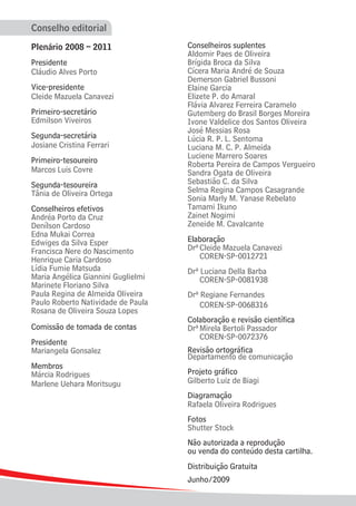 Conselho editorial
Plenário 2008 – 2011
Presidente
Cláudio Alves Porto
Vice-presidente
Cleide Mazuela Canavezi
Primeiro-secretário
Edmilson Viveiros
Segunda-secretária
Josiane Cristina Ferrari
Primeiro-tesoureiro
Marcos Luis Covre
Segunda-tesoureira
Tânia de Oliveira Ortega
Conselheiros efetivos
Andréa Porto da Cruz
Denílson Cardoso
Edna Mukai Correa
Edwiges da Silva Esper
Francisca Nere do Nascimento
Henrique Caria Cardoso
Lídia Fumie Matsuda
Maria Angélica Giannini Guglielmi
Marinete Floriano Silva
Paula Regina de Almeida Oliveira
Paulo Roberto Natividade de Paula
Rosana de Oliveira Souza Lopes
Comissão de tomada de contas
Presidente
Mariangela Gonsalez
Membros
Márcia Rodrigues
Marlene Uehara Moritsugu
Conselheiros suplentes
Aldomir Paes de Oliveira
Brígida Broca da Silva
Cícera Maria André de Souza
Demerson Gabriel Bussoni
Elaine Garcia
Elizete P. do Amaral
Flávia Alvarez Ferreira Caramelo
Gutemberg do Brasil Borges Moreira
Ivone Valdelice dos Santos Oliveira
José Messias Rosa
Lúcia R. P. L. Sentoma
Luciana M. C. P. Almeida
Luciene Marrero Soares
Roberta Pereira de Campos Vergueiro
Sandra Ogata de Oliveira
Sebastião C. da Silva
Selma Regina Campos Casagrande
Sonia Marly M. Yanase Rebelato
Tamami Ikuno
Zainet Nogimi
Zeneide M. Cavalcante
Elaboração
DrªCleide Mazuela Canavezi
COREN-SP-0012721
Drª Luciana Della Barba
COREN-SP-0081938
Drª Regiane Fernandes
COREN-SP-0068316
Colaboração e revisão científica
DrªMirela Bertoli Passador
COREN-SP-0072376
Revisão ortográfica
Departamento de comunicação
Projeto gráfico
Gilberto Luiz de Biagi
Diagramação
Rafaela Oliveira Rodrigues
Fotos
Shutter Stock
Não autorizada a reprodução
ou venda do conteúdo desta cartilha.
Distribuição Gratuita
Junho/2009
Distribuição Gratuita
Junho/2009
 