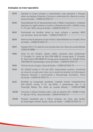 2020
Anotações no trans–operatório
Admitida no Centro Cirúrgico e encaminhada à sala operatória 5. Paciente
referiu ser alérgica à Dipirona. Comunico à enfermeira Dra. Maria de Lourdes.
Áurea da Paixão – COREN-SP-8765-TE -----------------------------------------------
Disponibilizado Kit de Raquianestesia para o Médico Anestesista e instalados
eletrodos em região torácica e monitor multiparâmetros (PA=130x90 mmHg,
P=75, Sat=96%). Áurea da Paixão – COREN-SP-8765-TE -----------------------
Posicionada em decúbito dorsal na mesa cirúrgica e apoiados MMII
nas perneiras. Áurea da Paixão – COREN-SP-8765-TE ---------------------------
Abertos caixa de pequena cirurgia e bisturi, disponibilizados ao cirurgião. Áurea
da Paixão – COREN-SP-8765-TE -------------------------------------------------------
PassadoSVDnº14,saídadeurinaamarelaclara.Dra.MariadeLourdesMendes
COREN-SP-8888 ------------------------------------------------------------------------
Início do ato cirúrgico. Equipe médica composta pelos profissionais:
1º Cirurgião: Dr. Joarez da Silva CRM 0000 SP cirurgia geral, 2º Cirurgião:
Dr. Elias Freitas CRM 00000 SP cirurgia geral, Anestesista: Dr. Rodolfo Pontes
CRM 0000 SP anestesiologia. Áurea da Paixão – COREN-SP-8765-TE------------
Término do ato cirúrgico. Áurea da Paixão – COREN-SP-8765-TE ----------------
PA=120x70 mmHg, P=70, Sat=95%. Desinstalado monitor, transferida
da mesa de cirurgia para maca com o auxílio da Auxiliar de Enfermagem
Eleonora Almeida e encaminhada à Recuperação Anestésica. Áurea
da Paixão – COREN-SP-8765-TE -------------------------------------------------
Recebida na recuperação anestésica, instalado monitor multiparâmetros
(PA=120x70 mmHg, P=72, Sat=96%) e administrado item 6 da
Prescrição Médica. Dra. Maria de Lourdes Mendes – COREN-SP-8888
Comunico à Clínica Cirúrgica sobre a alta da paciente (PA=120x80 mmHg,
P=68,Sat=97%). ÁureadaPaixão–COREN-SP-8765-TE------------------------
Paciente transferida para a Clínica Cirúrgica, em maca, pelo Auxiliar
de Enfermagem Renato Santos. Áurea da Paixão – COREN-SP-8765-TE -----
8h30
8h40
8h45
8h50
8h55
9h00
9h20
9h30
9h35
10h30
10h40
 
