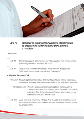 88
Art. 72 "Registrar as informações inerentes e indispensáveis
ao processo de cuidar de forma clara, objetiva
e completa."
"Proibições
(...)
Art. 42 Assinar as ações de Enfermagem que não executou, bem como permitir
que suas ações sejam assinadas por outro.
(...)
Art. 80 Delegar suas atividades privativas a outro membro da equipe de
Enfermagem ou de saúde, que não seja Enfermeiro."
Código de Processo Civil
“Art. 368 As declarações constantes do documento particular, escrito e assinado,
ou somente assinado, presumem-se verdadeiras em relação ao signatário.
Parágrafo único Quando, todavia, contiver declaração de ciência, relativa
a determinado fato, o documento particular prova a declaração,
mas não o fato declarado, competindo ao interessado em sua
veracidade o ônus de provar o fato.
(...)
Art. 386 O juiz apreciará livremente a fé que deva merecer o documento, quando
em ponto substancial e sem ressalva contiver entrelinha, emenda, borrão
ou cancelamento.
(...)
 