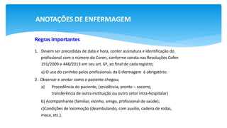 ANOTAÇÕES DE ENFERMAGEM
Regras importantes
1. Devem ser precedidas de data e hora, conter assinatura e identificação do
profissional com o número do Coren, conforme consta nas Resoluções Cofen
191/2009 e 448/2013 em seu art. 6º, ao final de cada registro;
a) O uso do carimbo pelos profissionais da Enfermagem é obrigatório.
2. Observar e anotar como o paciente chegou;
a) Procedência do paciente, (residência, pronto – socorro,
transferência de outra instituição ou outro setor intra-hospitalar)
b) Acompanhante (familiar, vizinho, amigo, profissional de saúde);
c)Condições de locomoção (deambulando, com auxílio, cadeira de rodas,
maca, etc.).
 