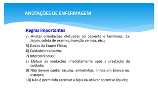 ANOTAÇÕES DE ENFERMAGEM
Regras importantes
4) Anotar orientações efetuadas ao paciente e familiares. Ex.
Jejum, coleta de exames, inserção venosa, etc.;
5) Dados do Exame Físico;
6) Cuidados realizados;
7) Intercorrências;
8) Efetuar as anotações imediatamente após a prestação do
cuidado;
9) Não devem conter rasuras, entrelinhas, linhas em branco ou
espaços;
10) Não é permitido escrever a lápis ou utilizar corretivo líquido;
 