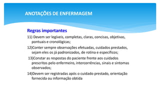 ANOTAÇÕES DE ENFERMAGEM
Regras importantes
11) Devem ser legíveis, completas, claras, concisas, objetivas,
pontuais e cronológicas;
12)Conter sempre observações efetuadas, cuidados prestados,
sejam eles os já padronizados, de rotina e específicos;
13)Constar as respostas do paciente frente aos cuidados
prescritos pelo enfermeiro, intercorrências, sinais e sintomas
observados;
14)Devem ser registradas após o cuidado prestado, orientação
fornecida ou informação obtida
 