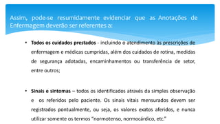 Assim, pode-se resumidamente evidenciar que as Anotações de
Enfermagem deverão ser referentes a:
• Todos os cuidados prestados - incluindo o atendimento às prescrições de
enfermagem e médicas cumpridas, além dos cuidados de rotina, medidas
de segurança adotadas, encaminhamentos ou transferência de setor,
entre outros;
• Sinais e sintomas – todos os identificados através da simples observação
e os referidos pelo paciente. Os sinais vitais mensurados devem ser
registrados pontualmente, ou seja, os valores exatos aferidos, e nunca
utilizar somente os termos “normotenso, normocárdico, etc.”
 
