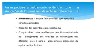 Assim, pode-se resumidamente evidenciar que as
Anotações de Enfermagem deverão ser referentes a:
• Intercorrências – incluem fatos ocorridos com o paciente
e medidas adotadas;
• Respostas dos pacientes às ações realizadas.
• O registro deve conter subsídios para permitir a continuidade
do planejamento dos cuidados de enfermagem nas
diferentes fases e para o planejamento assistencial da
equipe multiprofissional
 