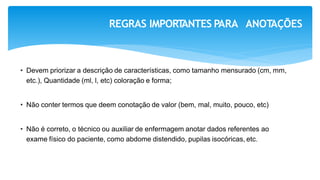 REGRAS IMPORT
ANTES PARA ANOT
AÇÕES
• Devem priorizar a descrição de características, como tamanho mensurado (cm, mm,
etc.), Quantidade (ml, l, etc) coloração e forma;
• Não conter termos que deem conotação de valor (bem, mal, muito, pouco, etc)
• Não é correto, o técnico ou auxiliar de enfermagem anotar dados referentes ao
exame físico do paciente, como abdome distendido, pupilas isocóricas, etc.
 