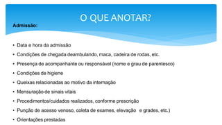 O QUE ANOTAR?
Admissão:
• Data e hora da admissão
• Condições de chegada deambulando, maca, cadeira de rodas, etc.
• Presença de acompanhante ou responsável (nome e grau de parentesco)
• Condições de higiene
• Queixas relacionadas ao motivo da internação
• Mensuração de sinais vitais
• Procedimentos/cuidados realizados, conforme prescrição
• Punção de acesso venoso, coleta de exames, elevação e grades, etc.)
• Orientações prestadas
 