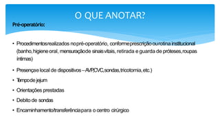 O QUE ANOTAR?
Pré-operatório:
• Procedimentosrealizados nopré-operatório, conformeprescriçãoourotina institucional
(banho,higieneoral, mensuraçãode sinaisvitais, retirada e guarda de próteses,roupas
íntimas)
• Presençaelocal de dispositivos–AVP
,CVC,sondas,tricotomia,etc.)
• T
empode jejum
• Orientações prestadas
• Debito de sondas
• Encaminhamento/transferênciapara o centro cirúrgico.
 