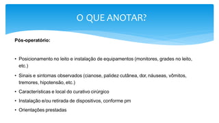 O QUE ANOTAR?
Pós-operatório:
• Posicionamento no leito e instalação de equipamentos (monitores, grades no leito,
etc.)
• Sinais e sintomas observados (cianose, palidez cutânea, dor, náuseas, vômitos,
tremores, hipotensão, etc.)
• Características e local do curativo cirúrgico
• Instalação e/ou retirada de dispositivos, conforme pm
• Orientações prestadas
 