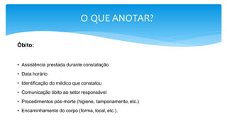 O QUE ANOTAR?
Óbito:
• Assistência prestada durante constatação
• Data horário
• Identificação do médico que constatou
• Comunicação óbito ao setor responsável
• Procedimentos pós-morte (higiene, tamponamento, etc.)
• Encaminhamento do corpo (forma, local, etc.).
 