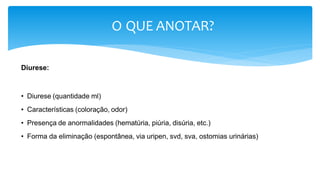 O QUE ANOTAR?
Diurese:
• Diurese (quantidade ml)
• Características (coloração, odor)
• Presença de anormalidades (hematúria, piúria, disúria, etc.)
• Forma da eliminação (espontânea, via uripen, svd, sva, ostomias urinárias)
 