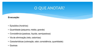 O QUE ANOTAR?
Evacuação:
• Episódios (horários)
• Quantidade (pequena, média, grande)
• Consistência (pastosa, líquida, semipastosa)
• Via de eliminação (reto, ostomias)
• Características (coloração, odor, consistência, quantidade)
• Queixas
 
