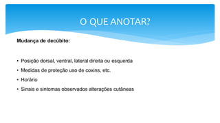 O QUE ANOTAR?
Mudança de decúbito:
• Posição dorsal, ventral, lateral direita ou esquerda
• Medidas de proteção uso de coxins, etc.
• Horário
• Sinais e sintomas observados alterações cutâneas
 