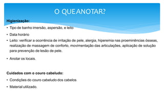 O QUEANOTAR?
Higienização:
• Tipo de banho imersão, aspersão, e leito
• Data horário
• Leito: verificar a ocorrência de irritação de pele, alergia, hiperemia nas proeminências ósseas,
realização de massagem de conforto, movimentação das articulações, aplicação de solução
para prevenção de lesão de pele.
• Anotar os locais.
Cuidados com o couro cabeludo:
• Condições do couro cabeludo dos cabelos
• Material utilizado.
 