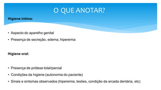 O QUE ANOTAR?
Higiene íntima:
• Aspecto do aparelho genital
• Presença de secreção, edema, hiperemia
Higiene oral:
• Presença de prótese total/parcial
• Condições da higiene (autonomia do paciente)
• Sinais e sintomas observados (hiperemia, lesões, condição da arcada dentária, etc)
 