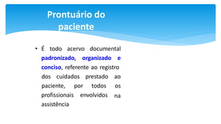 Prontuário do
paciente
• É todo acervo documental
padronizado, organizado e
conciso, referente ao registro
dos cuidados prestado ao
paciente, por todos os
na
profissionais envolvidos
assistência
 