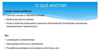 O QUE ANOTAR?
Acesso venoso periférico:
• Local da inserção e dispositivo utilizado
• Motivos de troca ou retirada
• Sinais e sintomas observados e possíveis intercorrências (transfixação, hematomas,
extravasamento, hiperemia etc.).
Dor:
• Localização e características
• Intensidade (contínua ou intermitente)
• Providências adotadas (comunicado à enfermeira, etc.)
 