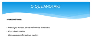 O QUE ANOTAR?
Intercorrências:
• Descrição do fato, sinais e sintomas observado
• Condutas tomadas
• Comunicado enfermeira e medico
 