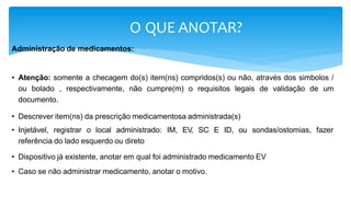 O QUE ANOTAR?
Administração de medicamentos:
• Atenção: somente a checagem do(s) item(ns) compridos(s) ou não, através dos simbolos /
ou bolado , respectivamente, não cumpre(m) o requisitos legais de validação de um
documento.
• Descrever item(ns) da prescrição medicamentosa administrada(s)
• Injetável, registrar o local administrado: IM, EV
, SC E ID, ou sondas/ostomias, fazer
referência do lado esquerdo ou direto
• Dispositivo já existente, anotar em qual foi administrado medicamento EV
• Caso se não administrar medicamento, anotar o motivo.
 