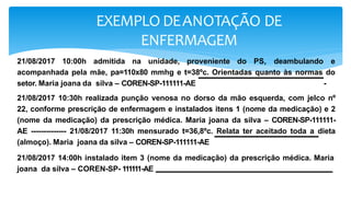 EXEMPLO DEANOTAÇÃO DE
ENFERMAGEM
21/08/2017 10:00h admitida na unidade, proveniente do PS, deambulando e
acompanhada pela mãe, pa=110x80 mmhg e t=38ºc. Orientadas quanto às normas do
setor. Maria joana da silva – COREN-SP-111111-AE -
21/08/2017 10:30h realizada punção venosa no dorso da mão esquerda, com jelco nº
22, conforme prescrição de enfermagem e instalados itens 1 (nome da medicação) e 2
(nome da medicação) da prescrição médica. Maria joana da silva – COREN-SP-111111-
AE -------------- 21/08/2017 11:30h mensurado t=36,8ºc. Relata ter aceitado toda a dieta
(almoço). Maria joana da silva – COREN-SP-111111-AE
21/08/2017 14:00h instalado item 3 (nome da medicação) da prescrição médica. Maria
joana da silva – COREN-SP- 111111-AE
 