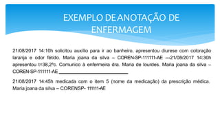 EXEMPLO DEANOTAÇÃO DE
ENFERMAGEM
21/08/2017 14:10h solicitou auxílio para ir ao banheiro, apresentou diurese com coloração
laranja e odor fétido. Maria joana da silva – COREN-SP-111111-AE ---21/08/2017 14:30h
apresentou t=38,2ºc. Comunico à enfermeira dra. Maria de lourdes. Maria joana da silva –
COREN-SP-111111-AE
21/08/2017 14:45h medicada com o item 5 (nome da medicação) da prescrição médica.
Maria joana da silva – CORENSP- 111111-AE -----------------------
 