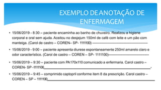 EXEMPLO DEANOTAÇÃO DE
ENFERMAGEM
• 15/06/2019 - 8:30 – paciente encaminha ao banho de chuveiro. Realizou a higiene
corporal e oral sem ajuda. Aceitou no desjejum 150ml de café com leite e um pão com
manteiga. (Carol de castro – COREN– SP- 1111100) ------------------------------------------------
• 15/06/2019 - 9:00 – paciente apresenta diurese espontaneamente 250ml amarelo claro e
odor característico. (Carol de castro – COREN – SP- 1111100)-------------------------------------
• 15/06/2019 – 9:30 – paciente com PA170x110 comunicado a enfermaria. Carol castro –
COREN- SP -1111100 -
• 15/06/2019 – 9:45 – comprimido captopril conforme item 8 da prescrição. Carol castro –
COREN – SP – 1111100
 