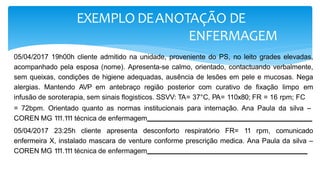 EXEMPLO DEANOTAÇÃO DE
ENFERMAGEM
05/04/2017 19h00h cliente admitido na unidade, proveniente do PS, no leito grades elevadas,
acompanhado pela esposa (nome). Apresenta-se calmo, orientado, contactuando verbalmente,
sem queixas, condições de higiene adequadas, ausência de lesões em pele e mucosas. Nega
alergias. Mantendo AVP em antebraço região posterior com curativo de fixação limpo em
infusão de soroterapia, sem sinais flogisticos. SSVV: TA= 37°C, PA= 110x80; FR = 16 rpm; FC
= 72bpm. Orientado quanto as normas institucionais para internação. Ana Paula da silva –
COREN MG 1
1
1.1
1
1 técnica de enfermagem
05/04/2017 23:25h cliente apresenta desconforto respiratório FR= 11 rpm, comunicado
enfermeira X, instalado mascara de venture conforme prescrição medica. Ana Paula da silva –
COREN MG 1
1
1.1
1
1 técnica de enfermagem
 